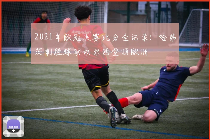 2021年欧冠决赛比分全记录：哈弗茨制胜球助切尔西登顶欧洲
