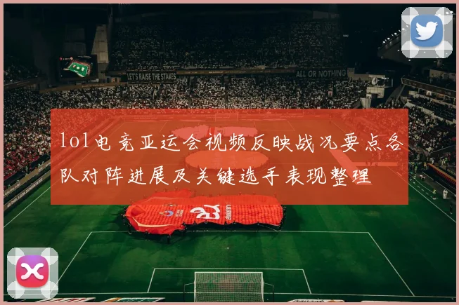 lol电竞亚运会视频反映战况要点各队对阵进展及关键选手表现整理