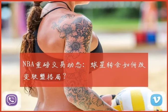 NBA重磅交易动态：球星转会如何改变联盟格局？