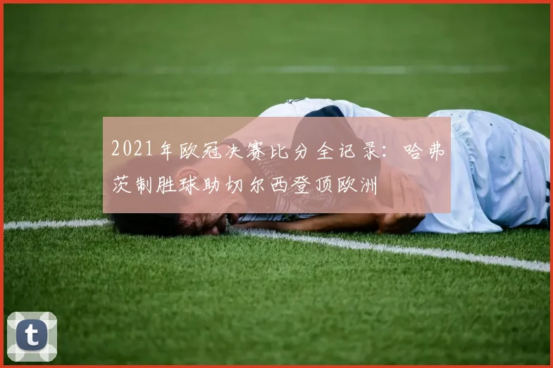 2021年欧冠决赛比分全记录：哈弗茨制胜球助切尔西登顶欧洲