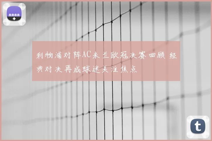利物浦对阵AC米兰欧冠决赛回顾 经典对决再成球迷关注焦点