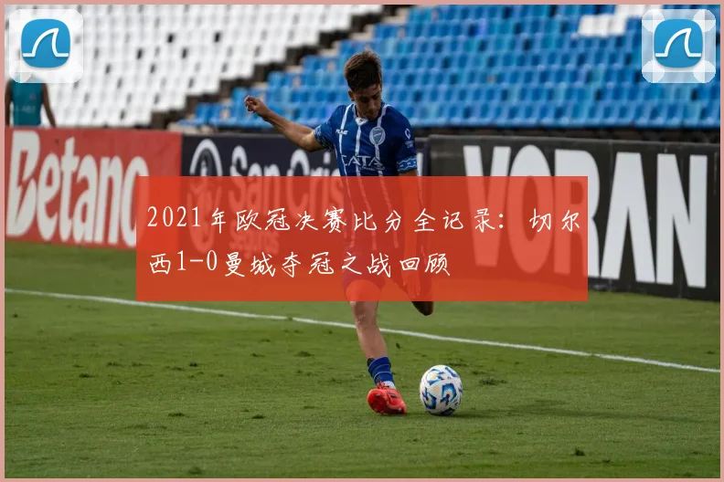 2021年欧冠决赛比分全记录：切尔西1-0曼城夺冠之战回顾