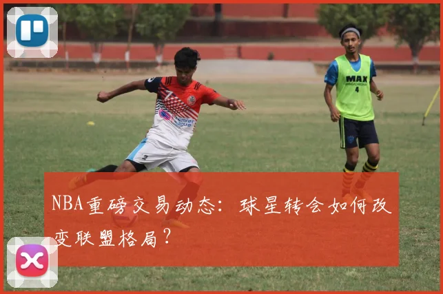 NBA重磅交易动态：球星转会如何改变联盟格局？