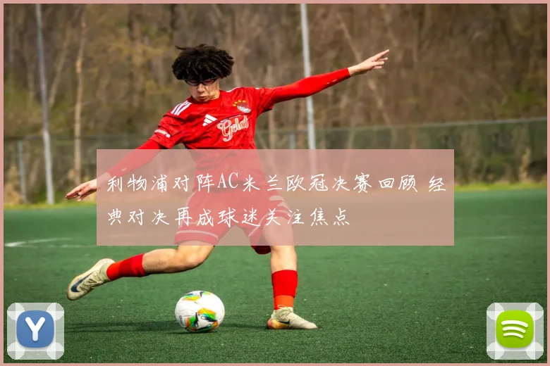 利物浦对阵AC米兰欧冠决赛回顾 经典对决再成球迷关注焦点