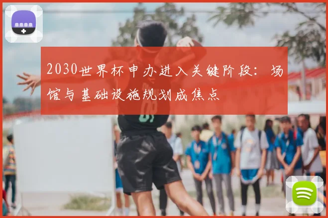 2030世界杯申办进入关键阶段：场馆与基础设施规划成焦点