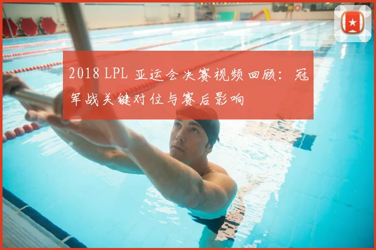 2018 LPL 亚运会决赛视频回顾：冠军战关键对位与赛后影响