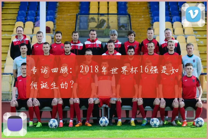 专访回顾:2018年世界杯16强是如何诞生的?