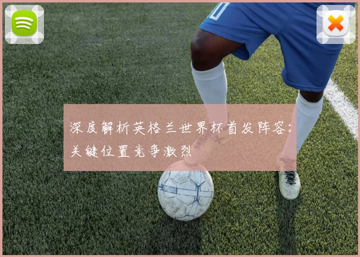 深度解析英格兰世界杯首发阵容:关键位置竞争激烈