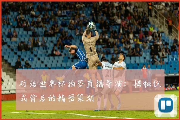 对话世界杯抽签直播导演：揭秘仪式背后的精密策划