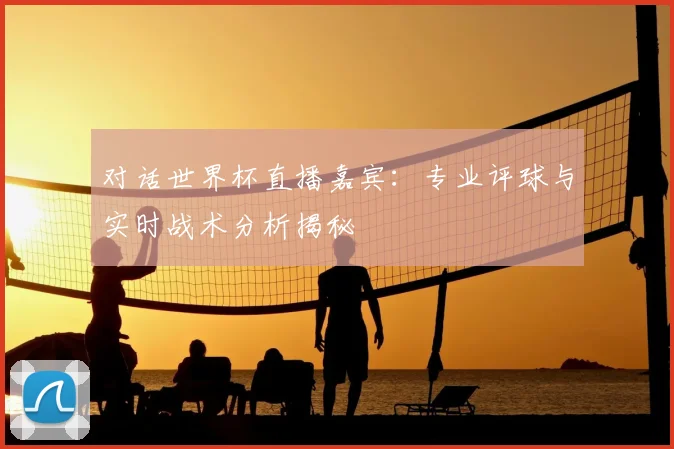对话世界杯直播嘉宾：专业评球与实时战术分析揭秘