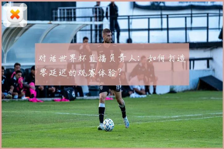 对话世界杯直播负责人：如何打造零延迟的观赛体验？