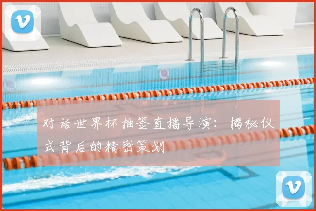 对话世界杯抽签直播导演：揭秘仪式背后的精密策划