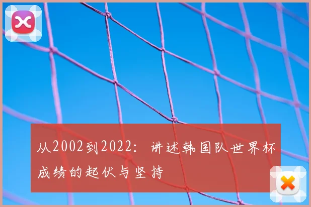 从2002到2022：讲述韩国队世界杯成绩的起伏与坚持