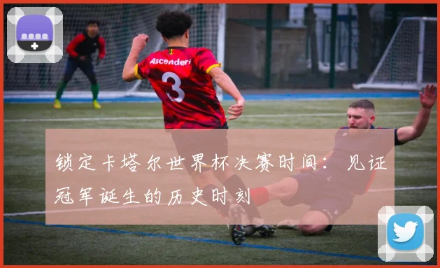 锁定卡塔尔世界杯决赛时间：见证冠军诞生的历史时刻