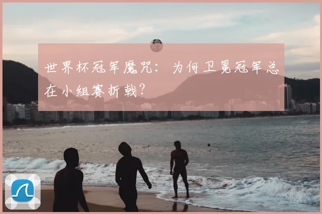 世界杯冠军魔咒:为何卫冕冠军总在小组赛折戟?