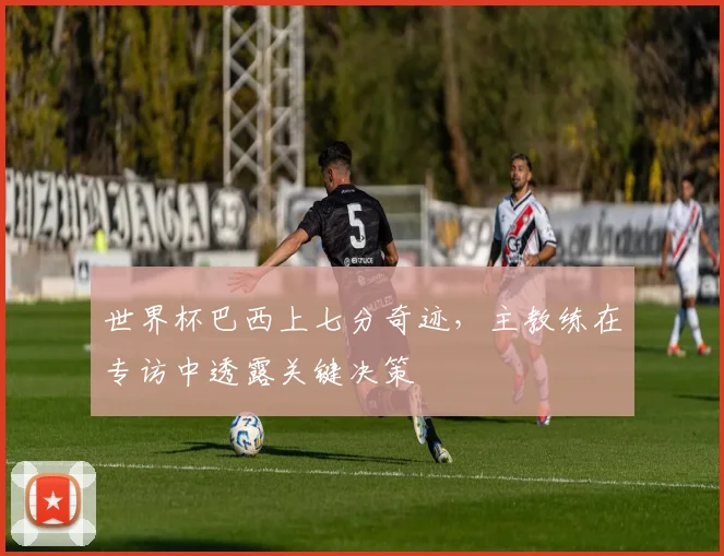世界杯巴西上七分奇迹,主教练在专访中透露关键决策
