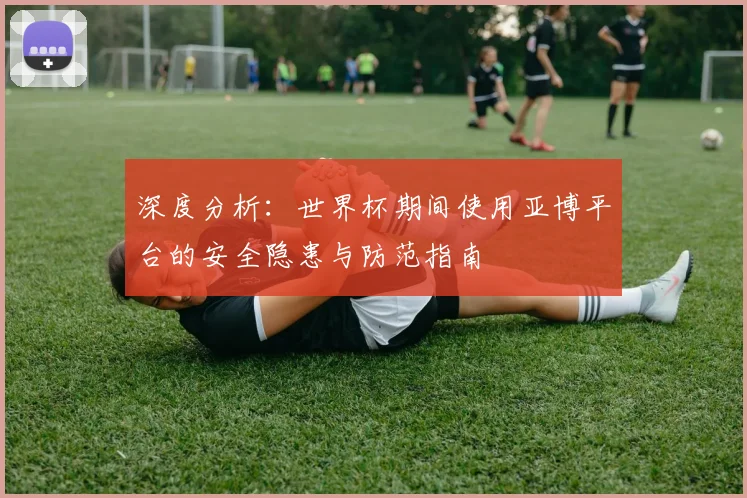 深度分析：世界杯期间使用亚博平台的安全隐患与防范指南