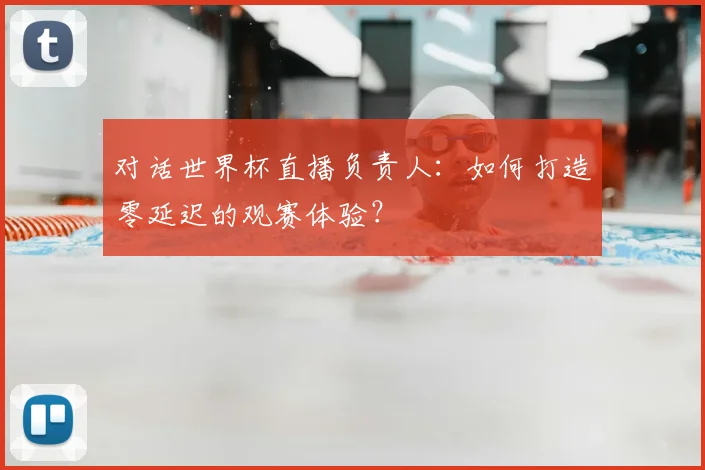 对话世界杯直播负责人：如何打造零延迟的观赛体验？