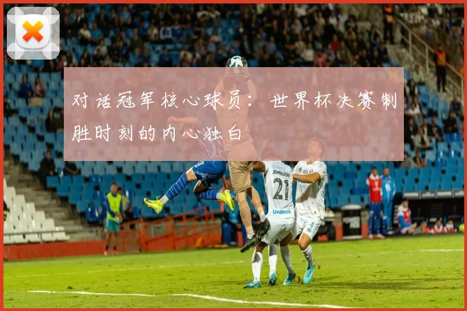 对话冠军核心球员：世界杯决赛制胜时刻的内心独白